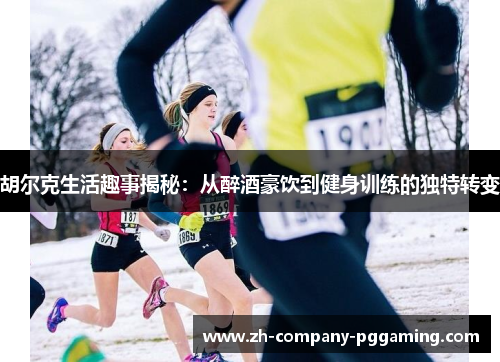 胡尔克生活趣事揭秘：从醉酒豪饮到健身训练的独特转变