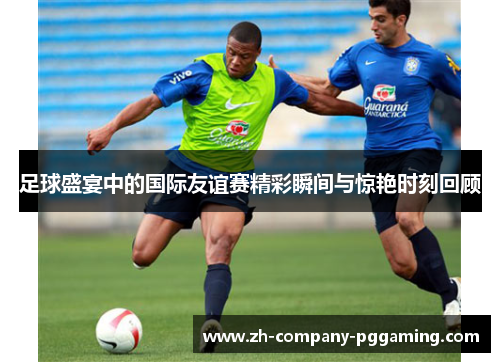足球盛宴中的国际友谊赛精彩瞬间与惊艳时刻回顾