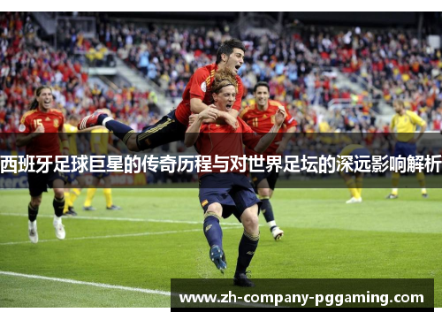 西班牙足球巨星的传奇历程与对世界足坛的深远影响解析