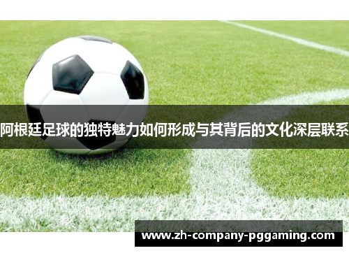 阿根廷足球的独特魅力如何形成与其背后的文化深层联系