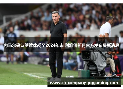 内马尔确认继续休战至2024年末 利雅得新月官方发布最新消息