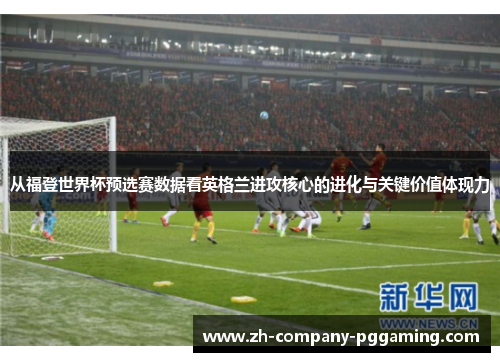 从福登世界杯预选赛数据看英格兰进攻核心的进化与关键价值体现力
