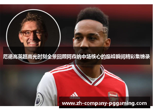 厄德高英超高光时刻全景回顾阿森纳中场核心的巅峰瞬间精彩集锦录